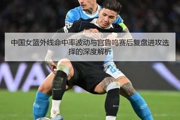 中国女篮外线命中率波动与宫鲁鸣赛后复盘进攻选择的深度解析